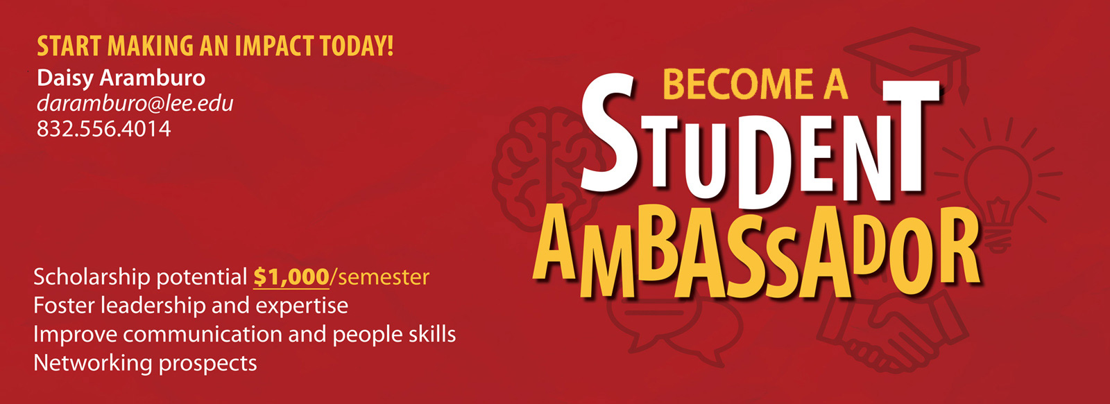 Become a Student Ambassador. Start making an impact today. Student potential $1,000 scholarship per semester. Foster leadership and expertise, improve communication and people skills, and get networking prospects. Contact Daisy Aramburo at daramburo@lee.edu or 832-556-4014.